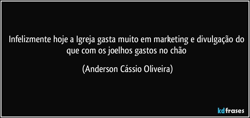 Infelizmente hoje a Igreja gasta muito em marketing e divulgação do que com os joelhos gastos no chão (Anderson Cássio Oliveira)