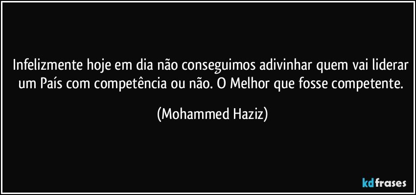 Infelizmente hoje em dia não conseguimos adivinhar quem vai liderar um País com competência ou não. O Melhor que fosse competente. (Mohammed Haziz)