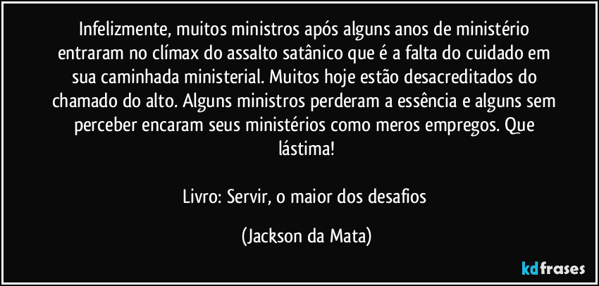 Infelizmente, muitos ministros após alguns anos de ministério entraram no clímax do assalto satânico que é a falta do cuidado em sua caminhada ministerial. Muitos hoje estão desacreditados do chamado do alto. Alguns ministros perderam a essência e alguns sem perceber encaram seus ministérios como meros empregos. Que lástima!

Livro: Servir, o maior dos desafios (Jackson da Mata)