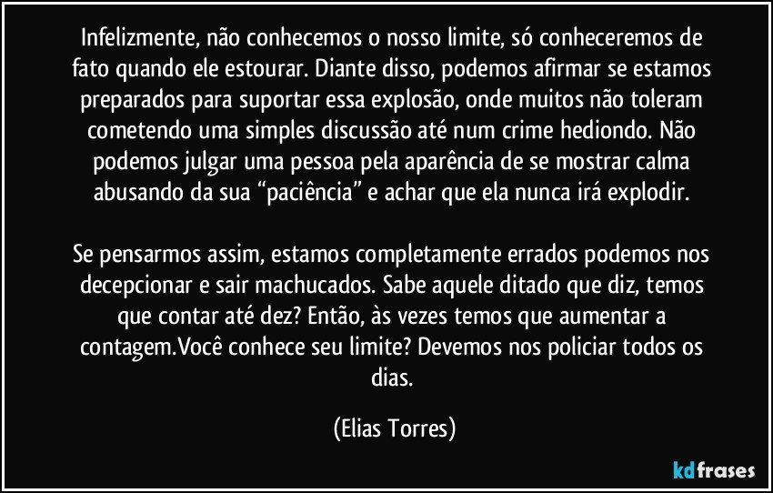 Infelizmente, não conhecemos o nosso limite, só conheceremos de fato quando ele estourar. Diante disso, podemos afirmar se estamos preparados para suportar essa explosão, onde muitos não toleram cometendo uma simples discussão até num crime hediondo. Não podemos julgar uma pessoa pela aparência de se mostrar calma abusando da sua “paciência” e achar que ela nunca irá explodir. 

Se pensarmos assim, estamos completamente errados podemos nos decepcionar e sair machucados. Sabe aquele ditado que diz, temos que contar até dez? Então, às vezes temos que aumentar a contagem.Você conhece seu limite? Devemos nos policiar todos os dias. (Elias Torres)