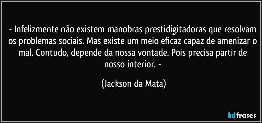 - Infelizmente não existem manobras prestidigitadoras que resolvam os problemas sociais. Mas existe um meio eficaz capaz de amenizar o mal. Contudo, depende da nossa vontade. Pois precisa partir de nosso interior. - (Jackson da Mata)