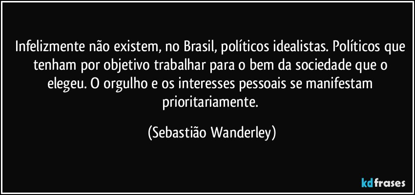 Infelizmente não existem, no Brasil, políticos idealistas. Políticos que tenham por objetivo trabalhar para o bem da sociedade que o elegeu. O orgulho e os interesses pessoais se manifestam prioritariamente. (Sebastião Wanderley)
