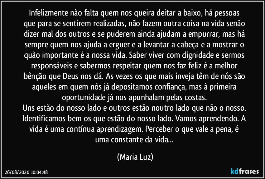 infelizmente não falta quem nos queira deitar a baixo, há pessoas que para se sentirem realizadas, não fazem outra coisa na vida senão dizer mal dos outros e se puderem ainda ajudam a empurrar, mas há sempre quem nos ajuda a erguer e a levantar a cabeça e a mostrar o quão importante é a nossa vida. Saber viver com dignidade e sermos responsáveis e sabermos respeitar quem nos faz feliz é a melhor bênção que Deus nos dá. As vezes os que mais inveja têm de nós são aqueles em quem nós já depositamos confiança, mas à primeira oportunidade já nos apunhalam pelas costas. 
Uns estão do nosso lado e outros estão noutro lado que não o nosso. Identificamos bem os que estão do nosso lado. Vamos aprendendo. A vida é uma contínua aprendizagem. Perceber o que vale a pena, é uma constante da vida... (Maria Luz)