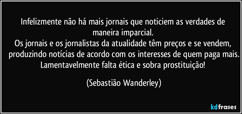 Infelizmente não há mais jornais que noticiem as verdades de maneira imparcial. 
Os jornais e os jornalistas da atualidade têm preços e se vendem, produzindo notícias de acordo com os interesses de quem paga mais.
Lamentavelmente falta ética e sobra prostituição! (Sebastião Wanderley)