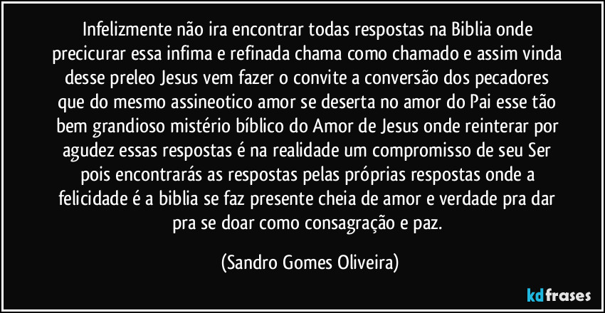 Infelizmente não ira encontrar todas respostas na Biblia onde precicurar essa infima e refinada chama como chamado e assim vinda desse preleo Jesus vem fazer o convite a conversão dos pecadores que do  mesmo assineotico amor se deserta no amor do Pai esse tão bem grandioso mistério bíblico do Amor de Jesus onde reinterar por agudez essas respostas é na realidade um compromisso de seu Ser pois encontrarás as respostas pelas próprias respostas onde a felicidade é a biblia se faz presente cheia de amor e verdade pra dar pra se doar como consagração e paz. (Sandro Gomes Oliveira)