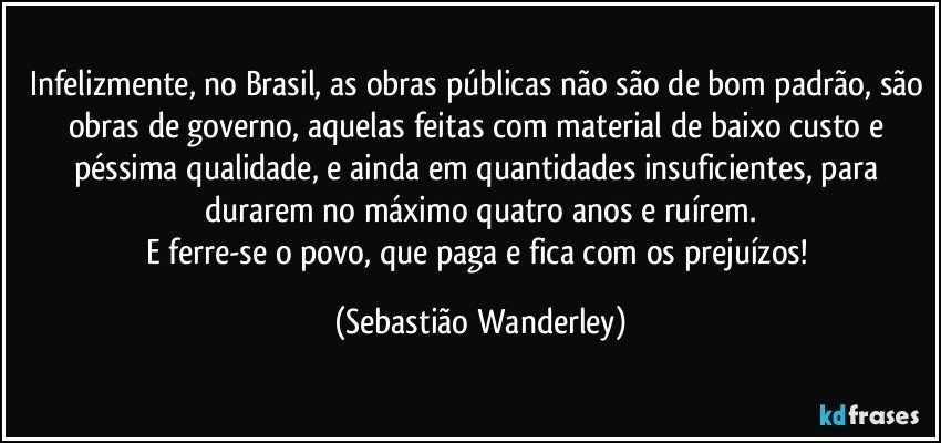 Infelizmente, no Brasil, as obras públicas não são de bom padrão, são obras de governo, aquelas feitas com material de baixo custo e péssima qualidade, e ainda em quantidades insuficientes, para durarem no máximo quatro anos e ruírem.
E ferre-se o povo, que paga e fica com os prejuízos! (Sebastião Wanderley)