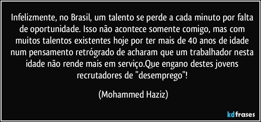 Infelizmente, no Brasil, um talento se perde a cada minuto por falta de oportunidade. Isso não acontece somente comigo, mas com muitos talentos existentes hoje por ter mais de 40 anos de idade num pensamento retrógrado de acharam que um trabalhador nesta idade não rende mais em serviço.Que engano destes jovens recrutadores de "desemprego"! (Mohammed Haziz)