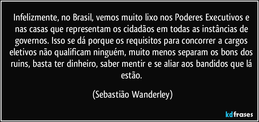 Infelizmente, no Brasil, vemos muito lixo nos Poderes Executivos e nas casas que representam os cidadãos em todas as instâncias de governos. Isso se dá porque os requisitos para concorrer a cargos eletivos não qualificam ninguém, muito menos separam os bons dos ruins, basta ter dinheiro, saber mentir e se aliar aos bandidos que lá estão. (Sebastião Wanderley)