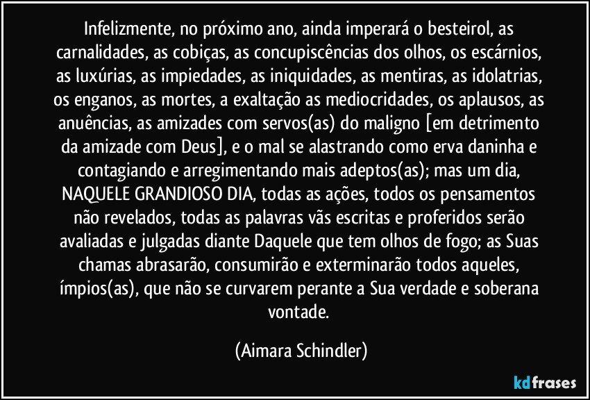 Infelizmente, no próximo ano, ainda imperará o besteirol, as carnalidades, as cobiças, as concupiscências dos olhos, os escárnios, as luxúrias, as impiedades, as iniquidades, as mentiras, as idolatrias, os enganos, as mortes, a exaltação as mediocridades, os aplausos, as anuências, as amizades com servos(as) do maligno [em detrimento da amizade com Deus], e o mal se alastrando como erva daninha e contagiando e arregimentando mais adeptos(as); mas um dia, NAQUELE GRANDIOSO DIA, todas as ações, todos os pensamentos não revelados, todas as palavras vãs escritas e proferidos serão avaliadas e julgadas diante Daquele que tem olhos de fogo; as Suas chamas abrasarão, consumirão e exterminarão todos aqueles, ímpios(as), que não se curvarem perante a Sua verdade e soberana vontade. (Aimara Schindler)