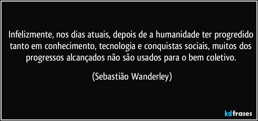 Infelizmente, nos dias atuais, depois de a humanidade ter progredido tanto em conhecimento, tecnologia e conquistas sociais, muitos dos progressos alcançados não são usados para o bem coletivo. (Sebastião Wanderley)