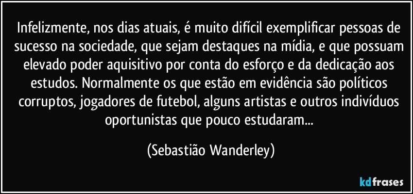 Infelizmente, nos dias atuais, é muito difícil exemplificar pessoas de sucesso na sociedade, que sejam destaques na mídia, e que possuam elevado poder aquisitivo por conta do esforço e da dedicação aos estudos. Normalmente os que estão em evidência são políticos corruptos, jogadores de futebol, alguns artistas e outros indivíduos oportunistas que pouco estudaram... (Sebastião Wanderley)