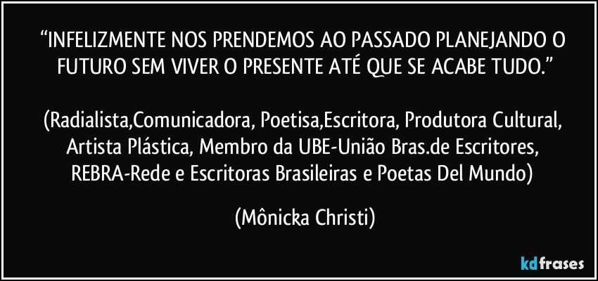 “INFELIZMENTE NOS PRENDEMOS AO PASSADO PLANEJANDO O FUTURO SEM VIVER O PRESENTE ATÉ QUE SE ACABE TUDO.”

(Radialista,Comunicadora, Poetisa,Escritora, Produtora Cultural, Artista Plástica, Membro da UBE-União Bras.de Escritores, REBRA-Rede e Escritoras Brasileiras e Poetas Del Mundo) (Mônicka Christi)