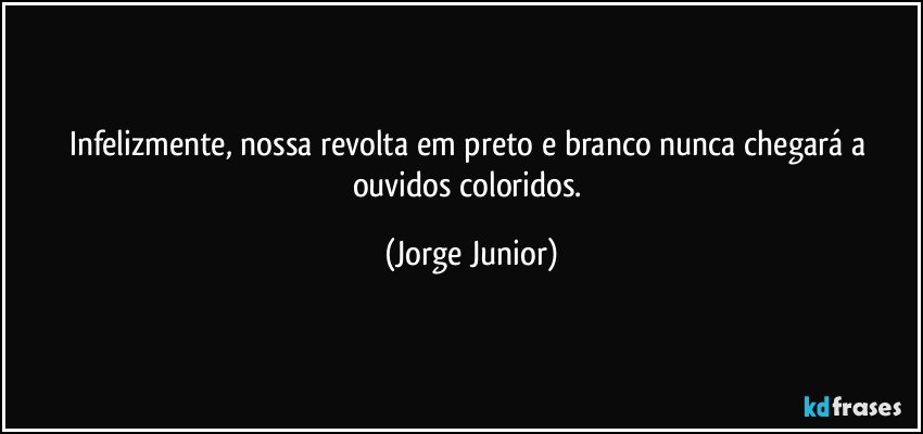 Infelizmente, nossa revolta em preto e branco nunca chegará a ouvidos coloridos. (Jorge Junior)