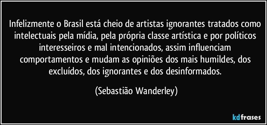 Infelizmente o Brasil está cheio de artistas ignorantes tratados como intelectuais pela mídia, pela própria classe artística e por políticos interesseiros e mal intencionados, assim influenciam comportamentos e mudam as opiniões dos mais humildes, dos excluídos, dos ignorantes e dos desinformados. (Sebastião Wanderley)
