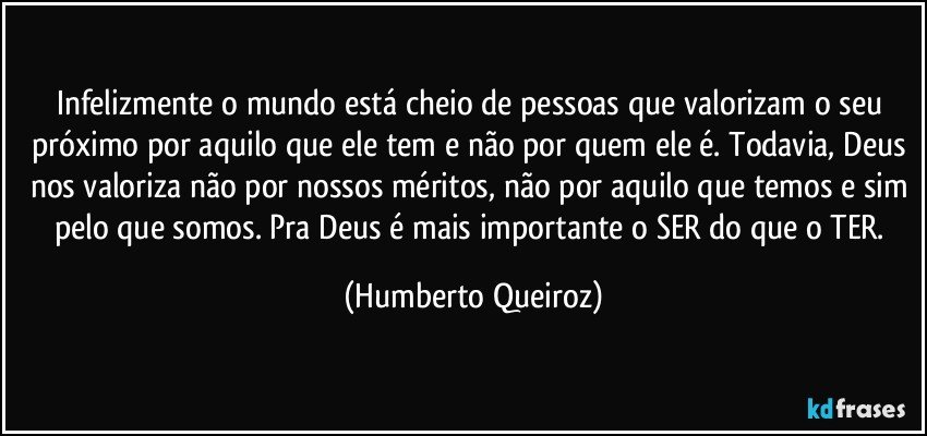 Infelizmente o mundo está cheio de pessoas que valorizam o seu próximo por aquilo que ele tem e não por quem ele é. Todavia, Deus nos valoriza não por nossos méritos, não por aquilo que temos e sim pelo que somos. Pra Deus é mais importante o SER do que o TER. (Humberto Queiroz)