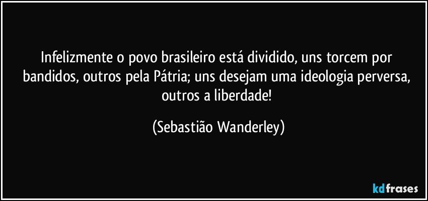 Infelizmente o povo brasileiro está dividido, uns torcem por bandidos, outros pela Pátria; uns desejam uma ideologia perversa, outros a liberdade! (Sebastião Wanderley)