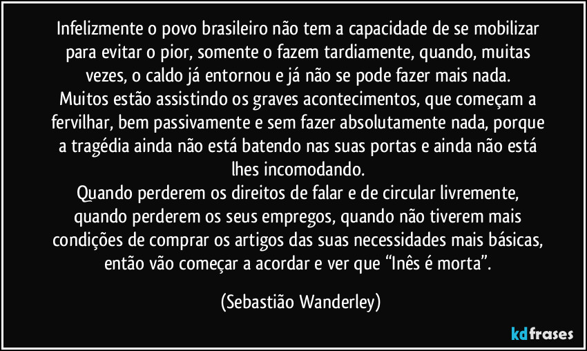 Infelizmente o povo brasileiro não tem a capacidade de se mobilizar para evitar o pior, somente o fazem tardiamente, quando, muitas vezes, o caldo já entornou e já não se pode fazer mais nada. 
Muitos estão assistindo os graves acontecimentos, que começam a fervilhar, bem passivamente e sem fazer absolutamente nada, porque a tragédia ainda não está batendo nas suas portas e ainda não está lhes incomodando. 
Quando perderem os direitos de falar e de circular livremente, quando  perderem os seus empregos, quando não tiverem mais condições de comprar os artigos das suas necessidades mais básicas, então vão começar a acordar e ver que “Inês é morta”. (Sebastião Wanderley)