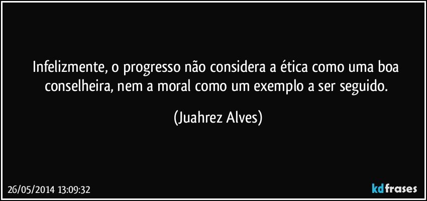 Infelizmente, o progresso não considera a ética como uma boa conselheira, nem a moral como um exemplo a ser seguido. (Juahrez Alves)