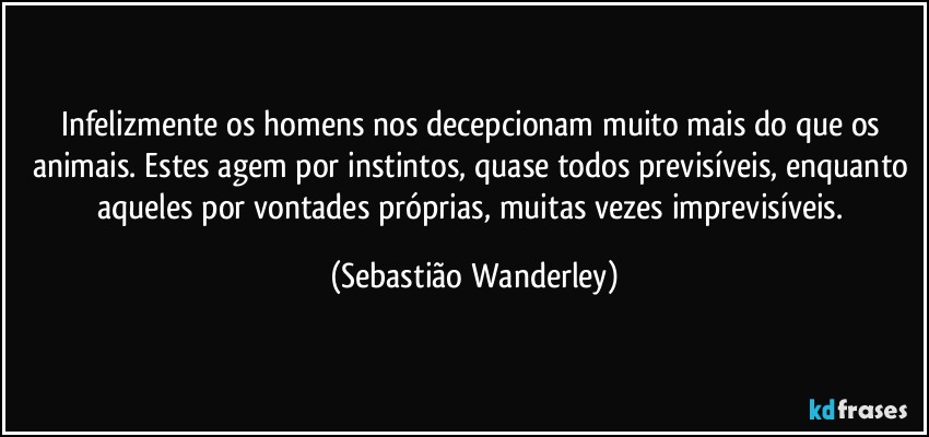 Infelizmente os homens nos decepcionam muito mais do que os animais. Estes agem por instintos, quase todos previsíveis, enquanto aqueles por vontades próprias, muitas vezes imprevisíveis. (Sebastião Wanderley)