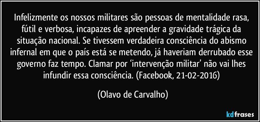 Infelizmente os nossos militares são pessoas de mentalidade rasa, fútil e verbosa, incapazes de apreender a gravidade trágica da situação nacional. Se tivessem verdadeira consciência do abismo infernal em que o país está se metendo, já haveriam derrubado esse governo faz tempo. Clamar por ‘intervenção militar’ não vai lhes infundir essa consciência. (Facebook, 21-02-2016) (Olavo de Carvalho)