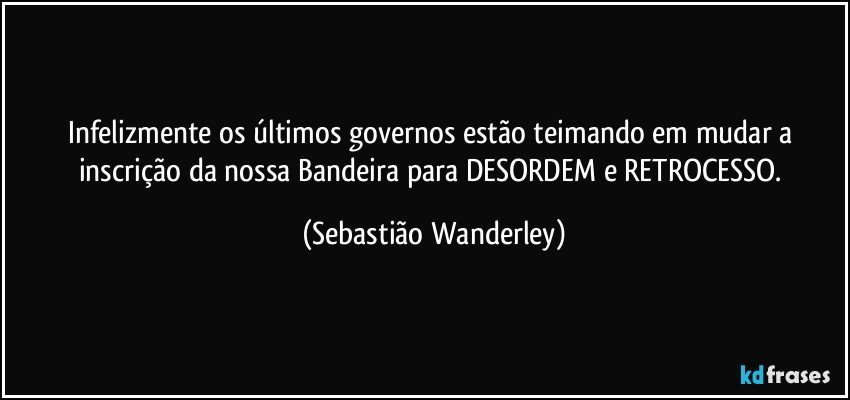 Infelizmente os últimos governos estão teimando em mudar a inscrição da nossa Bandeira para DESORDEM e RETROCESSO. (Sebastião Wanderley)