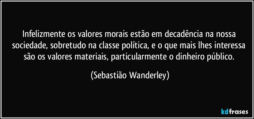 Infelizmente os valores morais estão em decadência na nossa sociedade, sobretudo na classe política, e o que mais lhes interessa são os valores materiais, particularmente o dinheiro público. (Sebastião Wanderley)