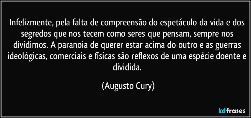 Infelizmente, pela falta de compreensão do espetáculo da vida e dos segredos que nos tecem como seres que pensam, sempre nos dividimos. A paranoia de querer estar acima do outro e as guerras ideológicas, comerciais e físicas são reflexos de uma espécie doente e dividida. (Augusto Cury)