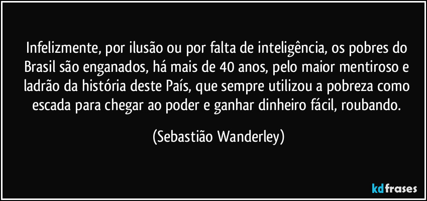 Infelizmente, por ilusão ou por falta de inteligência, os pobres do Brasil são enganados, há mais de 40 anos, pelo maior mentiroso e ladrão da história deste País, que sempre utilizou a pobreza como escada para chegar ao poder e ganhar dinheiro fácil, roubando. (Sebastião Wanderley)