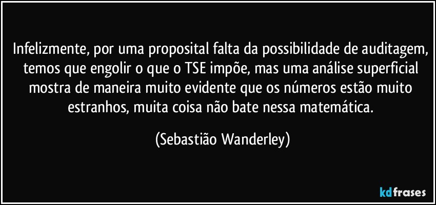 Infelizmente, por uma proposital falta da possibilidade de auditagem, temos que engolir o que o TSE impõe, mas uma análise superficial mostra de maneira muito evidente que os números estão muito estranhos, muita coisa não bate nessa matemática. (Sebastião Wanderley)