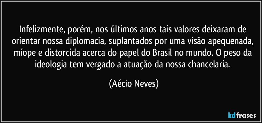 Infelizmente, porém, nos últimos anos tais valores deixaram de orientar nossa diplomacia, suplantados por uma visão apequenada, míope e distorcida acerca do papel do Brasil no mundo. O peso da ideologia tem vergado a atuação da nossa chancelaria. (Aécio Neves)