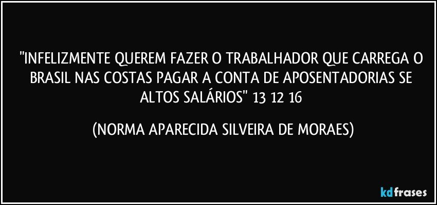 "INFELIZMENTE QUEREM FAZER O TRABALHADOR QUE CARREGA O BRASIL NAS COSTAS PAGAR A CONTA DE APOSENTADORIAS SE ALTOS SALÁRIOS" 13/12/16 (NORMA APARECIDA SILVEIRA DE MORAES)