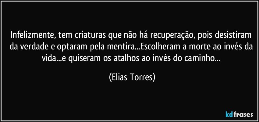 Infelizmente, tem criaturas que não há recuperação, pois desistiram da verdade e optaram pela mentira...Escolheram a morte ao invés da vida...e quiseram os atalhos ao invés do caminho... (Elias Torres)