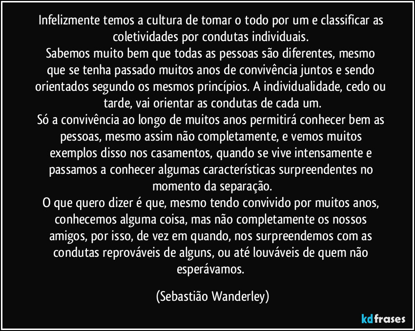 Infelizmente temos a cultura de tomar o todo por um e classificar as coletividades por condutas individuais. 
Sabemos muito bem que todas as pessoas são diferentes, mesmo que se tenha passado muitos anos de convivência juntos e sendo orientados segundo os mesmos princípios. A individualidade, cedo ou tarde, vai orientar as condutas de cada um.
Só a convivência ao longo de muitos anos permitirá conhecer bem as pessoas, mesmo assim não completamente, e vemos muitos exemplos disso nos casamentos, quando se vive intensamente e passamos a conhecer algumas características surpreendentes no momento da separação.
O que quero dizer é que, mesmo tendo convivido por muitos anos, conhecemos alguma coisa, mas não completamente os nossos amigos, por isso, de vez em quando, nos surpreendemos com as condutas reprováveis de alguns, ou até louváveis de quem não esperávamos. (Sebastião Wanderley)