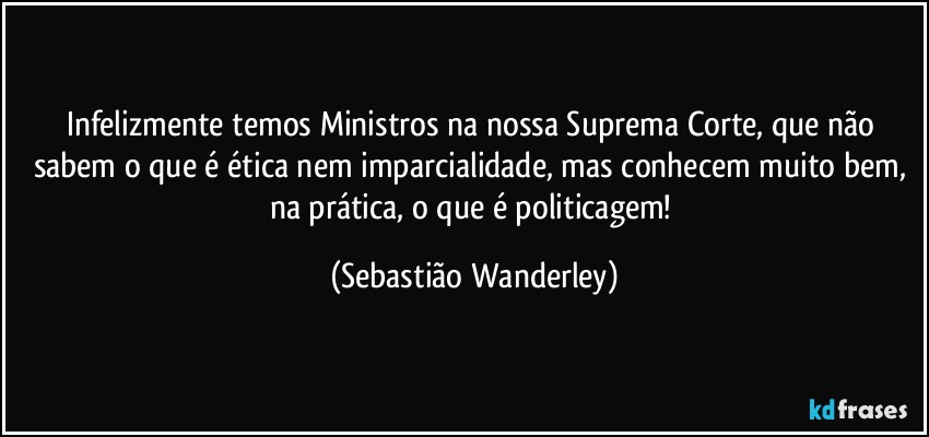 Infelizmente temos Ministros na nossa Suprema Corte, que não sabem o que é ética nem imparcialidade, mas conhecem muito bem, na prática, o que é politicagem! (Sebastião Wanderley)