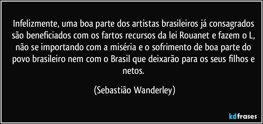 Infelizmente, uma boa parte dos artistas brasileiros já consagrados são beneficiados com os fartos recursos da lei Rouanet e fazem o L, não se importando com a miséria e o sofrimento de boa parte do povo brasileiro nem com o Brasil que deixarão para os seus filhos e netos. (Sebastião Wanderley)