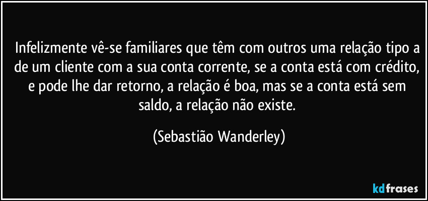 Infelizmente vê-se familiares que têm com outros uma relação tipo a de um cliente com a sua conta corrente, se a conta está com crédito, e pode lhe dar retorno, a relação é boa, mas se a conta está sem saldo, a relação não existe. (Sebastião Wanderley)