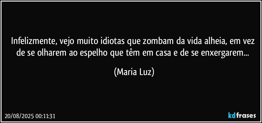 Infelizmente, vejo muito idiotas que zombam da vida alheia, em vez de se olharem ao espelho que têm em casa e de se enxergarem... (Maria Luz)