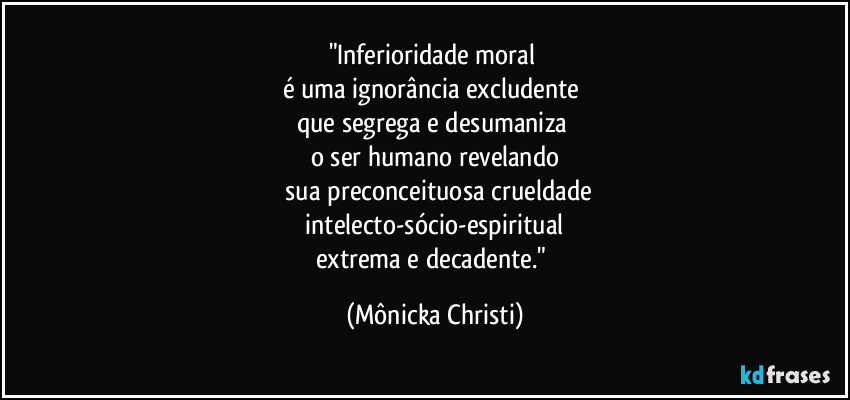 "Inferioridade moral
é uma ignorância excludente
que segrega e desumaniza
o ser humano revelando
sua preconceituosa crueldade
intelecto-sócio-espiritual
extrema e decadente." (Mônicka Christi)