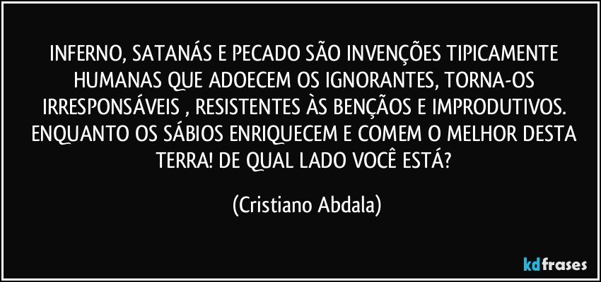INFERNO, SATANÁS E PECADO SÃO INVENÇÕES TIPICAMENTE HUMANAS QUE ADOECEM OS IGNORANTES, TORNA-OS IRRESPONSÁVEIS , RESISTENTES ÀS BENÇÃOS E IMPRODUTIVOS. ENQUANTO OS SÁBIOS ENRIQUECEM E COMEM O MELHOR DESTA TERRA!  DE QUAL LADO VOCÊ ESTÁ? (Cristiano Abdala)