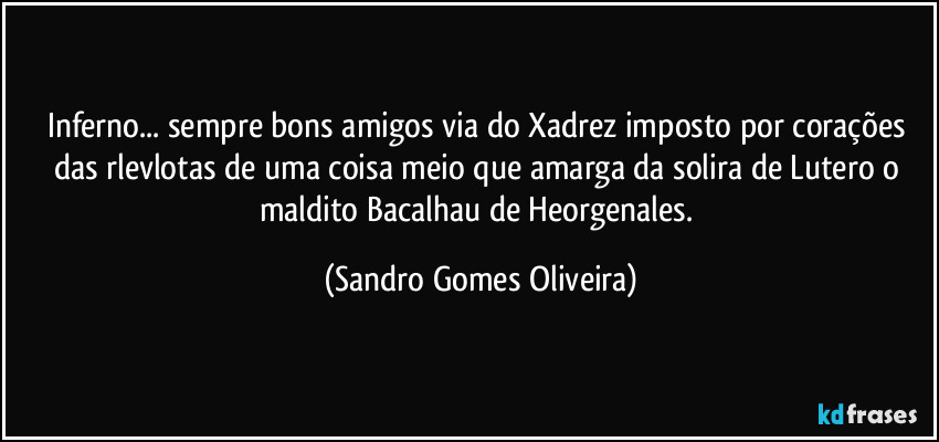 Inferno... sempre bons amigos via do Xadrez imposto por corações das rlevlotas de uma coisa meio que amarga da solira de Lutero o maldito Bacalhau de Heorgenales. (Sandro Gomes Oliveira)