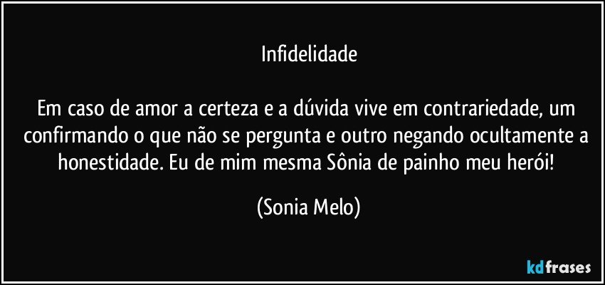 Infidelidade

Em caso de amor a certeza e a dúvida vive em contrariedade, um confirmando o que não se pergunta e outro negando ocultamente a honestidade. Eu de mim mesma Sônia de painho meu herói! (Sonia Melo)