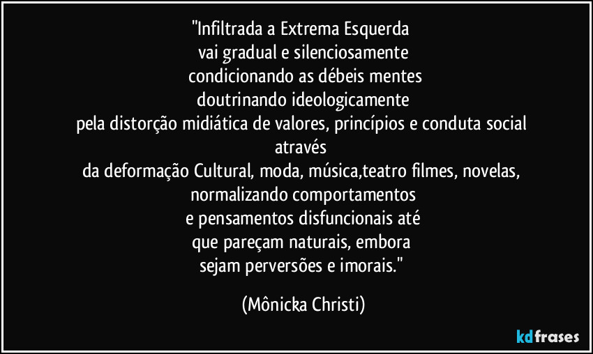 "Infiltrada a Extrema Esquerda 
vai gradual e silenciosamente
 condicionando as débeis mentes
 doutrinando ideologicamente 
pela distorção midiática de valores, princípios e conduta social através 
da deformação Cultural, moda, música,teatro filmes, novelas, normalizando comportamentos
 e pensamentos disfuncionais até 
que pareçam naturais, embora 
sejam perversões e imorais." (Mônicka Christi)