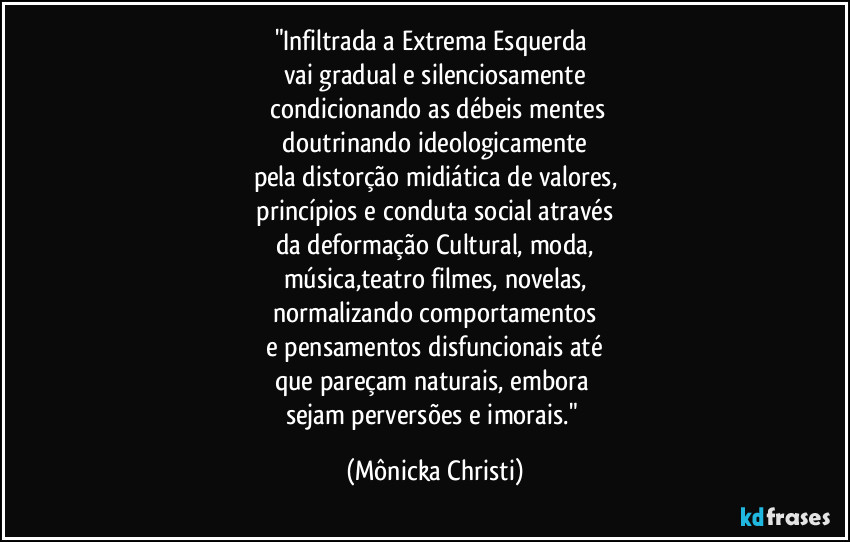"Infiltrada a Extrema Esquerda 
vai gradual e silenciosamente
 condicionando as débeis mentes
 doutrinando ideologicamente 
pela distorção midiática de valores,
 princípios e conduta social através 
da deformação Cultural, moda,
música,teatro filmes, novelas,
normalizando comportamentos
 e pensamentos disfuncionais até 
que pareçam naturais, embora 
sejam perversões e imorais." (Mônicka Christi)