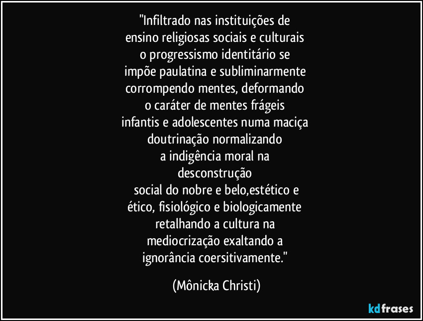 "Infiltrado nas instituições de 
ensino religiosas sociais e culturais 
o progressismo identitário se 
impõe paulatina e subliminarmente 
corrompendo mentes, deformando 
o caráter de mentes frágeis 
infantis e adolescentes numa maciça 
doutrinação normalizando 
a indigência moral na 
desconstrução 
social do nobre e belo,estético e
ético, fisiológico e biologicamente 
retalhando a cultura na 
mediocrização exaltando a 
ignorância coersitivamente." (Mônicka Christi)