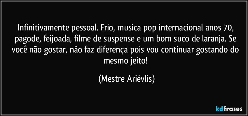 Infinitivamente pessoal. Frio, musica pop internacional anos 70, pagode, feijoada, filme de suspense e um bom suco de laranja. Se você não gostar, não faz diferença pois vou continuar gostando do mesmo jeito! (Mestre Ariévlis)