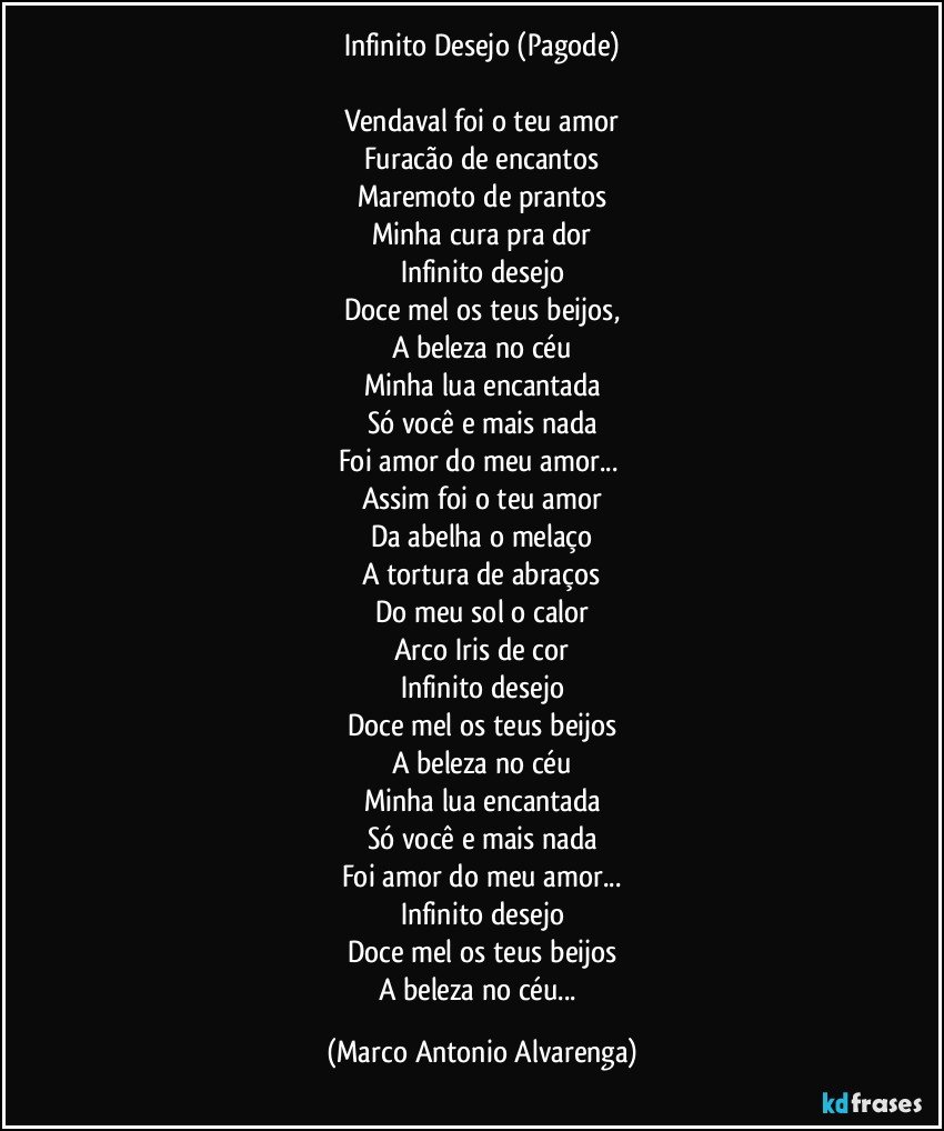 Infinito Desejo (Pagode)

Vendaval foi o teu amor
Furacão de encantos
Maremoto de prantos
Minha cura pra dor
Infinito desejo
Doce mel os teus beijos,
A beleza no céu
Minha lua encantada
Só você e mais nada
Foi amor do meu amor... 
Assim foi o teu amor
Da abelha o melaço
A tortura de abraços
Do meu sol o calor
Arco Iris de cor
Infinito desejo
Doce mel os teus beijos
A beleza no céu
Minha lua encantada
Só você e mais nada
Foi amor do meu amor...
Infinito desejo
Doce mel os teus beijos
A beleza no céu... (Marco Antonio Alvarenga)