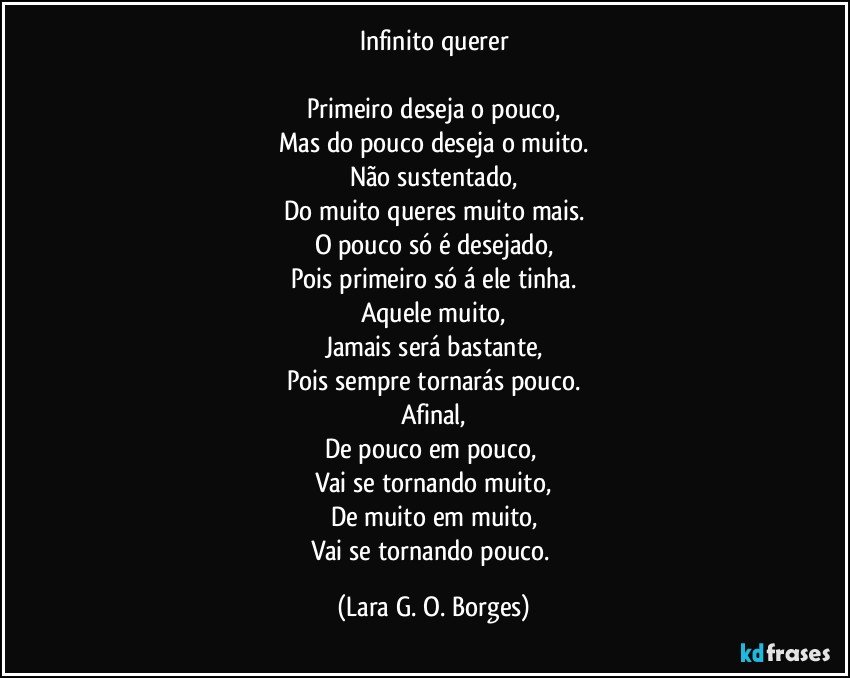 Infinito querer

Primeiro deseja o pouco,
Mas do pouco deseja o muito.
Não sustentado,
Do muito queres muito mais.
O pouco só é desejado,
Pois primeiro só á ele tinha.
Aquele muito,
Jamais será bastante,
Pois sempre tornarás pouco.
Afinal,
De pouco em pouco, 
Vai se tornando muito,
De muito em muito,
Vai se tornando pouco. (Lara G. O. Borges)