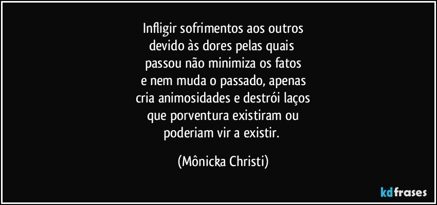 Infligir sofrimentos aos outros
devido às dores pelas quais 
passou não minimiza os fatos
e nem muda o passado, apenas
cria animosidades e destrói laços
que porventura existiram ou
poderiam vir a existir. (Mônicka Christi)