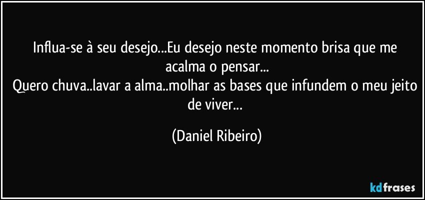 Influa-se à seu desejo...Eu desejo neste momento brisa que me acalma o pensar...
Quero chuva..lavar a alma..molhar as bases que infundem o meu jeito de viver... (Daniel Ribeiro)