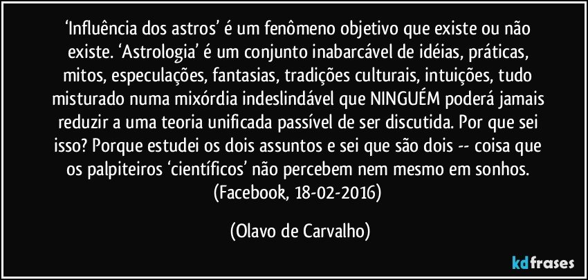 ‘Influência dos astros’ é um fenômeno objetivo que existe ou não existe. ‘Astrologia’ é um conjunto inabarcável de idéias, práticas, mitos, especulações, fantasias, tradições culturais, intuições, tudo misturado numa mixórdia indeslindável que NINGUÉM poderá jamais reduzir a uma teoria unificada passível de ser discutida. Por que sei isso? Porque estudei os dois assuntos e sei que são dois -- coisa que os palpiteiros ‘científicos’ não percebem nem mesmo em sonhos. (Facebook, 18-02-2016) (Olavo de Carvalho)